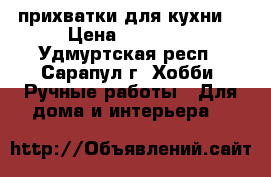 прихватки для кухни  › Цена ­ 70-200 - Удмуртская респ., Сарапул г. Хобби. Ручные работы » Для дома и интерьера   